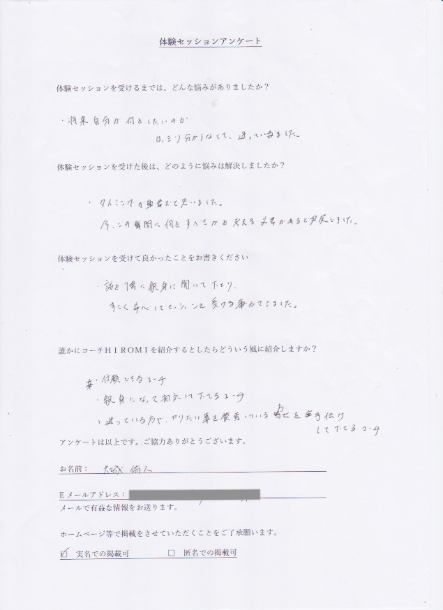 コーチング 大城 侑人さん     体験セッションを受けるまでは、どんな悩みがありましたか?  将来自分が何をしていのか  はっきり分からなくて、迷っていました。  体験セッションを受けた後はどのように悩みは解決しましたか?  タイミングが重要だと思いました。  今、この瞬間に何をすべきか考える必要があると感じました。  体験セッションを受けて良かったことをお書きください。  話を1番に親身に聞いて下さり、  すごく安心してセッションを受けることができました。  誰かにコーチ山博美を紹介するとしたらどういう風に紹介しますか?  信頼できるコーチ  親身になって相談にのって下さるコーチ  迷ってる方や、やりたいことを模索している方を手助けして下さるコーチ