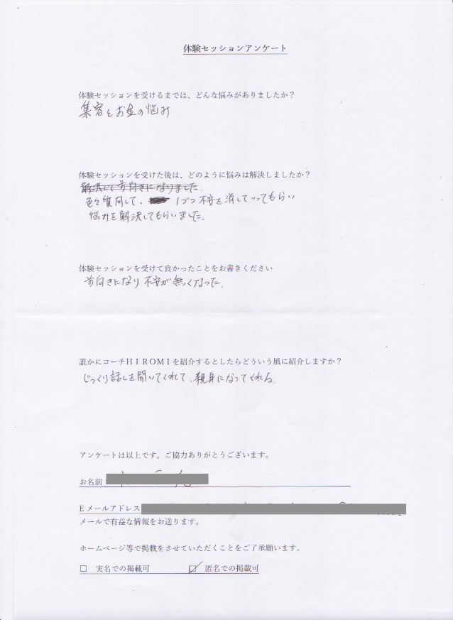 コーチング T.Mさん  体験セッションを受けるまでは、どんな悩みがありましたか?  集客とお金の悩み  体験セッションを受けた後はどのように悩みは解決しましたか?  色々質問して、1つづつ不安を消してもらい  悩みを解決してもらいました。  体験セッションを受けて良かったことをお書きください。  前向きになり不安が無くなった。  誰かにコーチ山博美を紹介するとしたらどういう風に紹介しますか?  じっくり話を聞いてくれて、親身になってくれる。