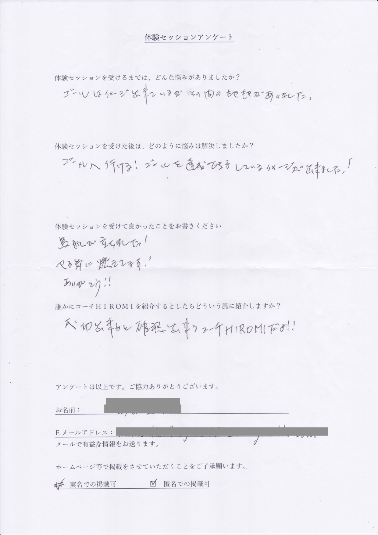 コーチング K.Tさん     体験セッションを受けるまでは、どんな悩みがありましたか?  ゴールはイメージ出来ているが、その間のもやもやがありました。  体験セッションを受けた後はどのように悩みは解決しましたか?  ゴールへ行ける!ゴールを達成できる、しているイメージが出来ました!  体験セッションを受けて良かったことをお書きください。  鳥肌が立ちました!  やる気に燃えてます!  ありがとう!!  誰かにコーチ山博美を紹介するとしたらどういう風に紹介しますか?  成功できると確認できるコーチHIROMIだよ!!