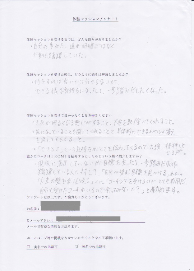コーチング D.Sさん     体験セッションを受けるまでは、どんな悩みがありましたか?  自分の歩みたい道が明確ではなく  行動を躊躇していた。  体験セッションを受けた後はどのように悩みは解決しましたか?  何をすれば良いかは分からないが、  できるような気持ちになったし、一歩踏み出したくなった。  体験セッションを受けて良かったことをお書きください。  未来が明るくなる感じがすること。不安を取り除いてくれること。  気になっていることを聞いてくれること。具体的にできるレベルの答え  を返してもらえること。  「できるよ」という気持ちがとても伝わってくるので、力強い後押しとなる所。  誰かにコーチ山博美を紹介するとしたらどういう風に紹介しますか?  現状に満足していないが目標を失ったり、一歩踏み出すのを  躊躇している人に対して、「自分から望む目標を見つける」あるいは  「人生の壁を乗り越える」のに「コーチングを受けるのがとても有用だ」  自分も受けたコーチがいるので会ってみないか?」と勧めます。