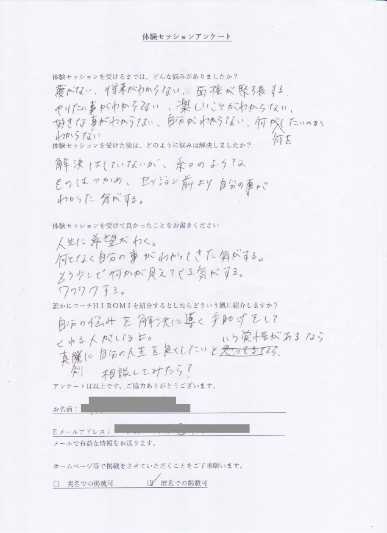 コーチング T.Tさん  体験セッションを受けるまでは、どんな悩みがありましたか?  夢がない、将来がわからない、面接が緊張する、  やりたい事がわからない、楽しい事がわからない  好きな事がわからない、自分が分からない、何が何をしたいのかわからない  体験セッションを受けた後はどのように悩みは解決しましたか?  解決はしていないが、糸口のような  ものはつかめ、セッション前より自分の事が  わかった気がする。  体験セッションを受けて良かったことをお書きください。  人生に希望がわく。  何となく自分の事がわかってきた気がする。  もう少しで何かが見えてくる気がする。  ワクワクする。  誰かにコーチ山博美を紹介するとしたらどういう風に紹介しますか?  自分の悩みを解決に導く手助けをして  くれる人がいるよ。  真剣に自分の人生を良くしたいという覚悟があるなら  相談してみたら?