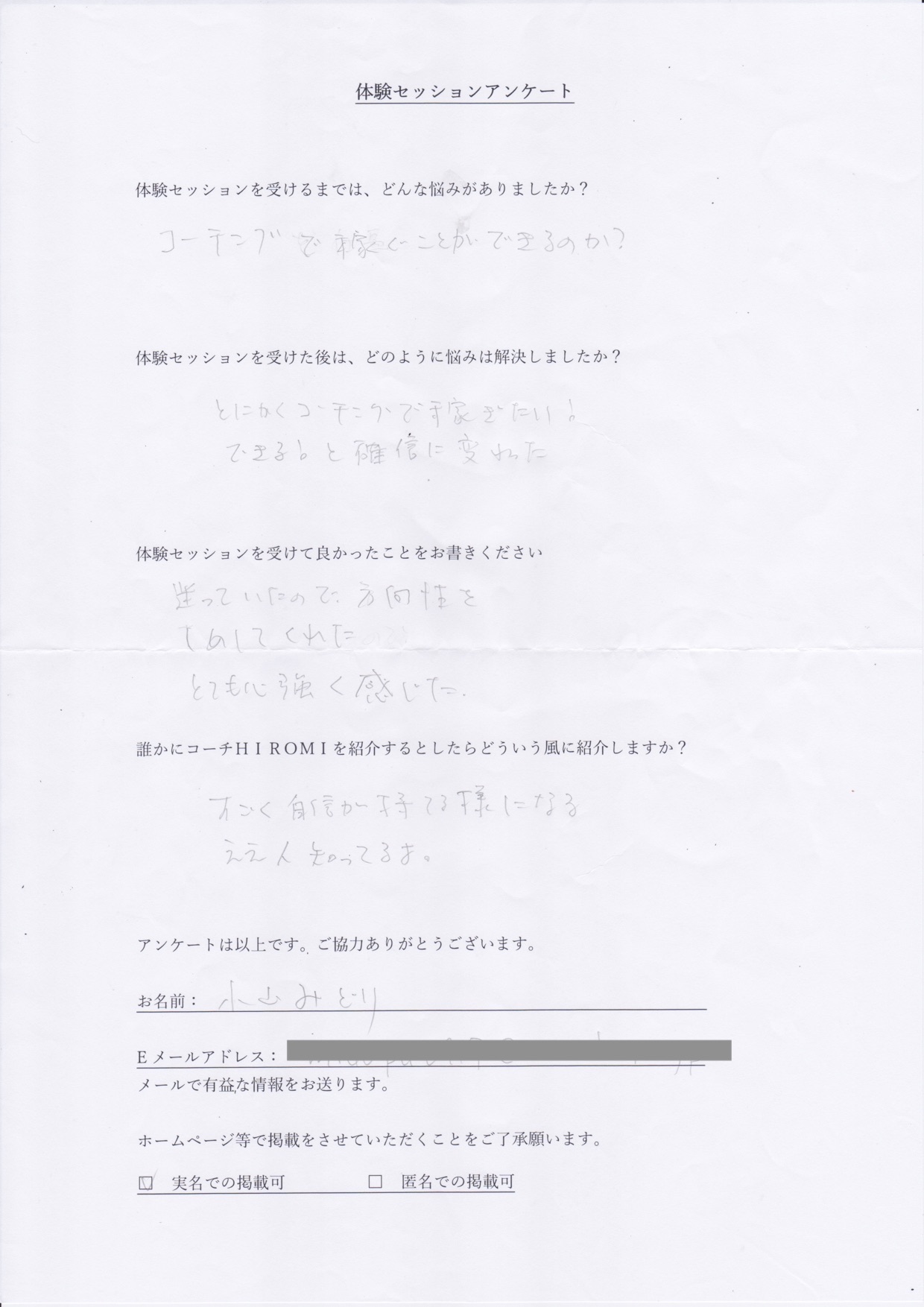 コーチング 小山 みどりさん     体験セッションを受けるまでは、どんな悩みがありましたか?  コーチで稼ぐことができるのか?  体験セッションを受けた後はどのように悩みは解決しましたか?  とにかくコーチングで稼ぎたい!  できると確信に変わった  体験セッションを受けて良かったことをお書きください。  迷っている方法を  しめしてくれた  とても心強く感じた。  誰かにコーチ山博美を紹介するとしたらどういう風に紹介しますか?  すごく自信がもてるようになる  ええ人知ってるよ。