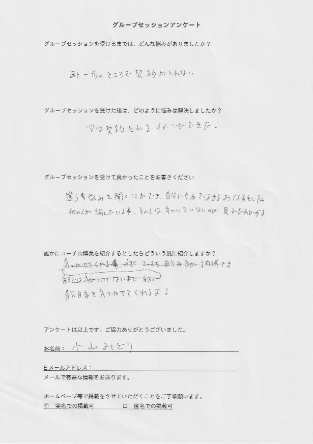 スピリチュアルコーチング 小山 みどりさん     グループセッションを受けるまでは、どんな悩みがありましたか?  あと一歩のところで契約がとれない。  グループセッションを受けた後はどのように悩みは解決しましたか?  次は契約とれるイメージができた。  グループセッションを受けて良かったことをお書きください。  違う悩みを聞くことができ、自分にあてはまるような気もした。  他の人が悩んでいる事、その人は気づいていないのが見れた気がする。  誰かにコーチ山博美を紹介するとしたらどういう風に紹介しますか?  自分自身を気づかせてくれるよ!