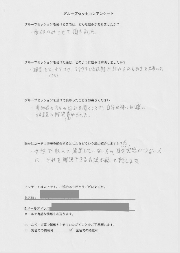 投資家 D.Sさん     グループセッションを受けるまでは、どんな悩みがありましたか?  参加のみさせて頂きました。  グループセッションを受けた後はどのように悩みは解決しましたか?  雑念をスッキリさせ、ワクワクした状態で訪れるひらめきを大事にする  のさせ方  グループセッションを受けて良かったことをお書きください。  参加者の方々の悩みを聞くことで、自分の持つ同様の  課題の解決法が分かった。  誰かにコーチ山博美を紹介するとしたらどういう風に紹介しますか?  女性で収入に満足していない方や、日々充実感が少ない人  に、それを解決できる方法がある。と話します。
