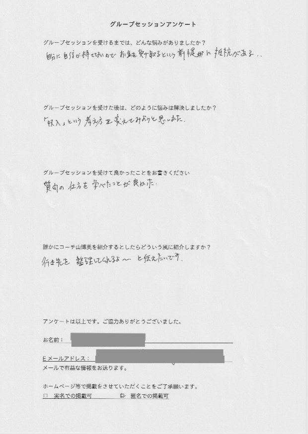 セミナー講師 H.Kさん     グループセッションを受けるまでは、どんな悩みがありましたか?  自分に自身が持てないのでお金を受け取るという前提に抵抗がある。  グループセッションを受けた後はどのように悩みは解決しましたか?  「収入」という考え方を変えてみようと思いました。  グループセッションを受けて良かったことをお書きください。  質問の仕方を学べたことが良かった。  誰かにコーチ山博美を紹介するとしたらどういう風に紹介しますか?  行き先を整理してくれるよ〜、と伝えたいです。