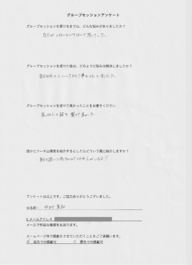 保険外交員 所長 中村 美和さん     グループセッションを受けるまでは、どんな悩みがありましたか?  自分がしないといけないと思っていた。  グループセッションを受けた後はどのように悩みは解決しましたか?  自分以外の人にしてもらう事もOKと気づいた。  グループセッションを受けて良かったことをお書きください。  色んな人の話を聞けて良かった。  誰かにコーチ山博美を紹介するとしたらどういう風に紹介しますか?  自分の迷いに気づかせてくれる人がいるよ!