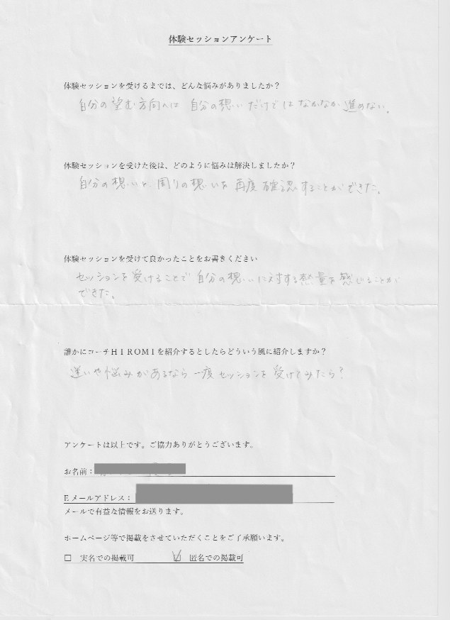 会社員 J.Kさん     体験セッションを受けるまでは、どんな悩みがありましたか?  自分の思う方法へは自分の想いだけではなかなか進めない。  体験セッションを受けた後はどのように悩みは解決しましたか?  自分の想いと周りの想いを再度確認することができた。  体験セッションを受けて良かったことをお書きください。  セッションを受けることで自分の想いに対する熱量を感じることが  できた。  誰かにコーチ山博美を紹介するとしたらどういう風に紹介しますか?  迷いや悩みがあるなら一度セッションを受けてみたら?