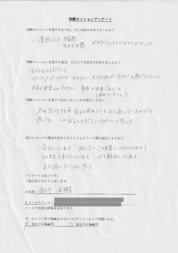 会社員 益岡 香織さん     体験セッションを受けるまでは、どんな悩みがありましたか?  漠然とした不安感、モヤモヤ感が何からくるのか分からなかった  体験セッションを受けた後はどのように悩みは解決しましたか?  自分をもっと信じること  したいか/したくないかではなく、やならければいけないと感じていたこと  お金が必要なのではなく、自由が必要であること(求めていること)  体験セッションを受けて良かったことをお書きください。  今の方向性が自分の求めていることとあっているのだと  感じた→自分を信じていけばいいと思った。  誰かにコーチ山博美を紹介するとしたらどういう風に紹介しますか?  寄りそってくれる。おもしろい(→本音ではなしてくれる)  そのままを承認してくれる  心を開放してくれる  また会いたいなと思う