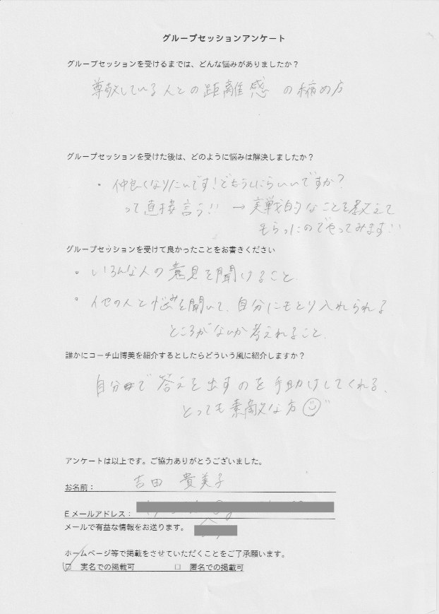 バーチャルオフィス Manager 吉田 貴美子さん    グループセッションを受けるまでは、どんな悩みがありましたか?  尊敬している人との距離感の縮め方  グループセッションを受けた後はどのように悩みは解決しましたか?  仲良くなりたいんです!どうしたらいいですか?  って直接言う!! → 実践的なことを教えて  もらったのでやってみます!!  グループセッションを受けて良かったことをお書きください。  色んな人の意見を聞けること  他の人の悩みを聞いて、自分にも取り入れられる  ところがないか考えられること  誰かにコーチ山博美を紹介するとしたらどういう風に紹介しますか?  自分で答えを出すのを手助けしてくれる  とっても素敵な方